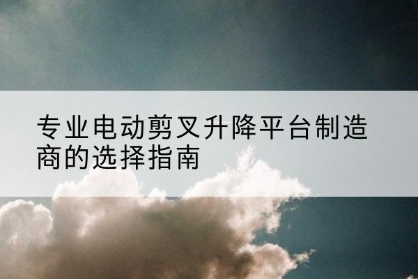 竹山电动剪叉升降平台厂家-专业电动剪叉升降平台制造商的选择指南