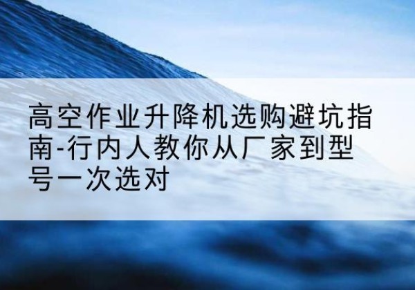 竹山升降平台厂家-高空作业升降机选购避坑指南-行内人教你从厂家到型号一次选对