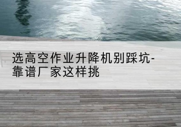 竹山剪叉式升降机厂家-选高空作业升降机别踩坑-靠谱厂家这样挑