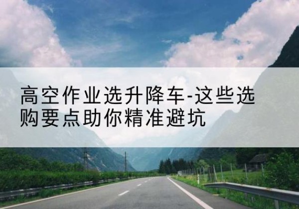 竹山升降车厂家-高空作业选升降车-这些选购要点助你*避坑