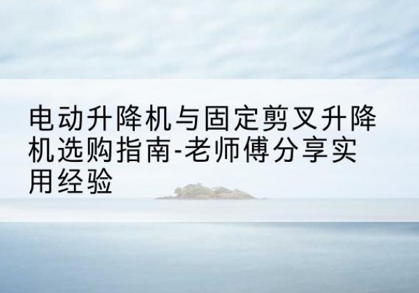 竹山电动升降机怎么选-电动升降机与固定剪叉升降机选购指南-老师傅分享实用经验