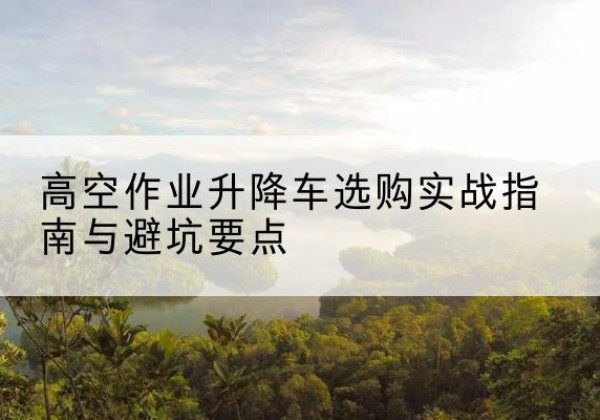 竹山升降车怎么选-高空作业升降车选购实战指南与避坑要点