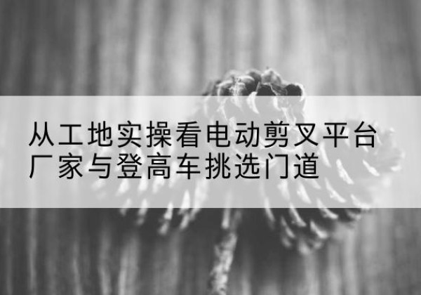 竹山电动剪叉升降平台厂家-从工地实操看电动剪叉平台厂家与登高车挑选门道