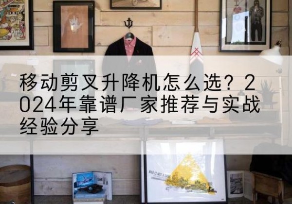 竹山升降平台厂家推荐-移动剪叉升降机怎么选？2024年靠谱厂家推荐与实战经验分享