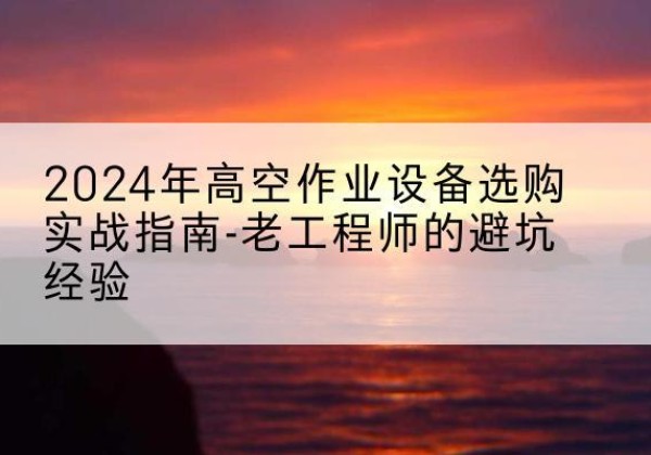 竹山高空作业升降机厂家推荐-2024年高空作业设备选购实战指南-老工程师的避坑经验