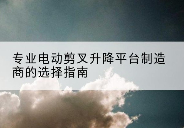 竹山电动剪叉升降平台厂家-专业电动剪叉升降平台制造商的选择指南