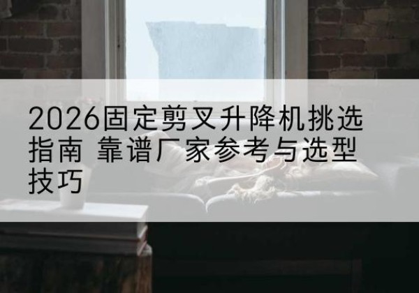 竹山固定剪叉升降机厂家推荐-2026固定剪叉升降机挑选指南 靠谱厂家参考与选型技巧